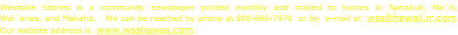 Westside Stories is a community newspaper printed monthly and mailed to homes in Nanakuli, Ma`ili,  Wai`anae, and Makaha.   We can be reached by phone at 808-696-7978  or by  e-mail at  wss@hawaii.rr.com.  Our website address is  www.wsshawaii.com.